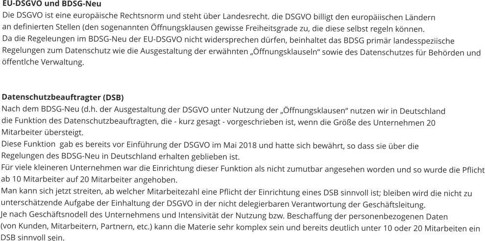 EU-DSGVO und BDSG-Neu Die DSGVO ist eine europäische Rechtsnorm und steht über Landesrecht. die DSGVO billigt den europäiischen Ländernan definierten Stellen (den sogenannten Öffnungsklausen gewisse Freiheitsgrade zu, die diese selbst regeln können.Da die Regeleungen im BDSG-Neu der EU-DSGVO nicht widersprechen dürfen, beinhaltet das BDSG primär landesspeziischeRegelungen zum Datenschutz wie die Ausgestaltung der erwähnten „Öffnungsklauseln“ sowie des Datenschutzes für Behörden undöffentlche Verwaltung.      Datenschutzbeauftragter (DSB) Nach dem BDSG-Neu (d.h. der Ausgestaltung der DSGVO unter Nutzung der „Öffnungsklausen“ nutzen wir in Deutschlanddie Funktion des Datenschutzbeauftragten, die - kurz gesagt - vorgeschrieben ist, wenn die Größe des Unternehmen 20 Mitarbeiter übersteigt.Diese Funktion  gab es bereits vor Einführung der DSGVO im Mai 2018 und hatte sich bewährt, so dass sie über dieRegelungen des BDSG-Neu in Deutschland erhalten geblieben ist. Für viele kleineren Unternehmen war die Einrichtung dieser Funktion als nicht zumutbar angesehen worden und so wurde die Pflichtab 10 Mitarbeiter auf 20 Mitarbeiter angehoben.Man kann sich jetzt streiten, ab welcher Mitarbeitezahl eine Pflicht der Einrichtung eines DSB sinnvoll ist; bleiben wird die nicht zuunterschätzende Aufgabe der Einhaltung der DSGVO in der nicht delegierbaren Verantwortung der Geschäftsleitung.Je nach Geschäftsnodell des Unternehmens und Intensivität der Nutzung bzw. Beschaffung der personenbezogenen Daten (von Kunden, Mitarbeitern, Partnern, etc.) kann die Materie sehr komplex sein und bereits deutlich unter 10 oder 20 Mitarbeiten einDSB sinnvoll sein.