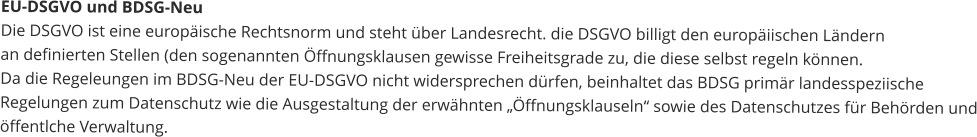 EU-DSGVO und BDSG-Neu Die DSGVO ist eine europäische Rechtsnorm und steht über Landesrecht. die DSGVO billigt den europäiischen Ländernan definierten Stellen (den sogenannten Öffnungsklausen gewisse Freiheitsgrade zu, die diese selbst regeln können.Da die Regeleungen im BDSG-Neu der EU-DSGVO nicht widersprechen dürfen, beinhaltet das BDSG primär landesspeziischeRegelungen zum Datenschutz wie die Ausgestaltung der erwähnten „Öffnungsklauseln“ sowie des Datenschutzes für Behörden undöffentlche Verwaltung.