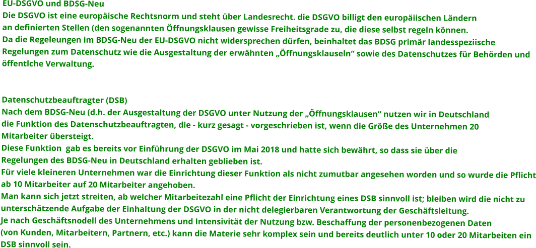 EU-DSGVO und BDSG-Neu Die DSGVO ist eine europäische Rechtsnorm und steht über Landesrecht. die DSGVO billigt den europäiischen Ländernan definierten Stellen (den sogenannten Öffnungsklausen gewisse Freiheitsgrade zu, die diese selbst regeln können.Da die Regeleungen im BDSG-Neu der EU-DSGVO nicht widersprechen dürfen, beinhaltet das BDSG primär landesspeziischeRegelungen zum Datenschutz wie die Ausgestaltung der erwähnten „Öffnungsklauseln“ sowie des Datenschutzes für Behörden undöffentlche Verwaltung.      Datenschutzbeauftragter (DSB) Nach dem BDSG-Neu (d.h. der Ausgestaltung der DSGVO unter Nutzung der „Öffnungsklausen“ nutzen wir in Deutschlanddie Funktion des Datenschutzbeauftragten, die - kurz gesagt - vorgeschrieben ist, wenn die Größe des Unternehmen 20 Mitarbeiter übersteigt.Diese Funktion  gab es bereits vor Einführung der DSGVO im Mai 2018 und hatte sich bewährt, so dass sie über dieRegelungen des BDSG-Neu in Deutschland erhalten geblieben ist. Für viele kleineren Unternehmen war die Einrichtung dieser Funktion als nicht zumutbar angesehen worden und so wurde die Pflichtab 10 Mitarbeiter auf 20 Mitarbeiter angehoben.Man kann sich jetzt streiten, ab welcher Mitarbeitezahl eine Pflicht der Einrichtung eines DSB sinnvoll ist; bleiben wird die nicht zuunterschätzende Aufgabe der Einhaltung der DSGVO in der nicht delegierbaren Verantwortung der Geschäftsleitung.Je nach Geschäftsnodell des Unternehmens und Intensivität der Nutzung bzw. Beschaffung der personenbezogenen Daten (von Kunden, Mitarbeitern, Partnern, etc.) kann die Materie sehr komplex sein und bereits deutlich unter 10 oder 20 Mitarbeiten einDSB sinnvoll sein.