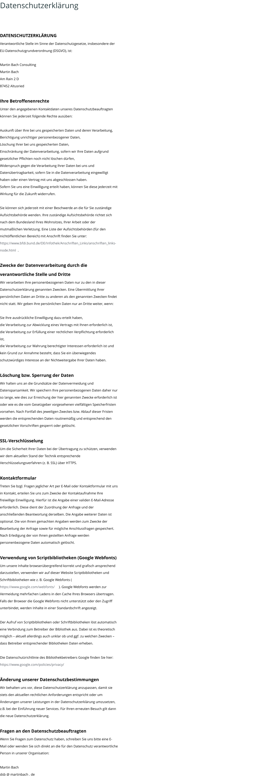 Datenschutzerklärung DATENSCHUTZERKLÄRUNG Verantwortliche Stelle im Sinne der Datenschutzgesetze, insbesondere der  EU-Datenschutzgrundverordnung (DSGVO), ist: Martin Bach Consulting Martin Bach Am Rain 2 D 87452 Altusried Ihre Betroffenenrechte Unter den angegebenen Kontaktdaten unseres Datenschutzbeauftragten  können Sie jederzeit folgende Rechte ausüben: Auskunft über Ihre bei uns gespeicherten Daten und deren Verarbeitung, Berichtigung unrichtiger personenbezogener Daten, Löschung Ihrer bei uns gespeicherten Daten, Einschränkung der Datenverarbeitung, sofern wir Ihre Daten aufgrund  gesetzlicher Pflichten noch nicht löschen dürfen, Widerspruch gegen die Verarbeitung Ihrer Daten bei uns und Datenübertragbarkeit, sofern Sie in die Datenverarbeitung eingewilligt  haben oder einen Vertrag mit uns abgeschlossen haben. Sofern Sie uns eine Einwilligung erteilt haben, können Sie diese jederzeit mit  Wirkung für die Zukunft widerrufen. Sie können sich jederzeit mit einer Beschwerde an die für Sie zuständige  Aufsichtsbehörde wenden. Ihre zuständige Aufsichtsbehörde richtet sich  nach dem Bundesland Ihres Wohnsitzes, Ihrer Arbeit oder der  mutmaßlichen Verletzung. Eine Liste der Aufsichtsbehörden (für den  nichtöffentlichen Bereich) mit Anschrift finden Sie unter:  https://www.bfdi.bund.de/DE/Infothek/Anschriften_Links/anschriften_links- node.html  . Zwecke der Datenverarbeitung durch die  verantwortliche Stelle und Dritte Wir verarbeiten Ihre personenbezogenen Daten nur zu den in dieser  Datenschutzerklärung genannten Zwecken. Eine Übermittlung Ihrer  persönlichen Daten an Dritte zu anderen als den genannten Zwecken findet  nicht statt. Wir geben Ihre persönlichen Daten nur an Dritte weiter, wenn: Sie Ihre ausdrückliche Einwilligung dazu erteilt haben, die Verarbeitung zur Abwicklung eines Vertrags mit Ihnen erforderlich ist, die Verarbeitung zur Erfüllung einer rechtlichen Verpflichtung erforderlich  ist, die Verarbeitung zur Wahrung berechtigter Interessen erforderlich ist und  kein Grund zur Annahme besteht, dass Sie ein überwiegendes  schutzwürdiges Interesse an der Nichtweitergabe Ihrer Daten haben. Löschung bzw. Sperrung der Daten Wir halten uns an die Grundsätze der Datenvermeidung und  Datensparsamkeit. Wir speichern Ihre personenbezogenen Daten daher nur  so lange, wie dies zur Erreichung der hier genannten Zwecke erforderlich ist  oder wie es die vom Gesetzgeber vorgesehenen vielfältigen Speicherfristen  vorsehen. Nach Fortfall des jeweiligen Zweckes bzw. Ablauf dieser Fristen  werden die entsprechenden Daten routinemäßig und entsprechend den  gesetzlichen Vorschriften gesperrt oder gelöscht. SSL-Verschlüsselung Um die Sicherheit Ihrer Daten bei der Übertragung zu schützen, verwenden  wir dem aktuellen Stand der Technik entsprechende  Verschlüsselungsverfahren (z. B. SSL) über HTTPS. Kontaktformular Treten Sie bzgl. Fragen jeglicher Art per E-Mail oder Kontaktformular mit uns  in Kontakt, erteilen Sie uns zum Zwecke der Kontaktaufnahme Ihre  freiwillige Einwilligung. Hierfür ist die Angabe einer validen E-Mail-Adresse  erforderlich. Diese dient der Zuordnung der Anfrage und der  anschließenden Beantwortung derselben. Die Angabe weiterer Daten ist  optional. Die von Ihnen gemachten Angaben werden zum Zwecke der  Bearbeitung der Anfrage sowie für mögliche Anschlussfragen gespeichert.  Nach Erledigung der von Ihnen gestellten Anfrage werden  personenbezogene Daten automatisch gelöscht. Verwendung von Scriptbibliotheken (Google Webfonts) Um unsere Inhalte browserübergreifend korrekt und grafisch ansprechend  darzustellen, verwenden wir auf dieser Website Scriptbibliotheken und  Schriftbibliotheken wie z. B. Google Webfonts (  https://www.google.com/webfonts/  ). Google Webfonts werden zur  Vermeidung mehrfachen Ladens in den Cache Ihres Browsers übertragen.  Falls der Browser die Google Webfonts nicht unterstützt oder den Zugriff  unterbindet, werden Inhalte in einer Standardschrift angezeigt. Der Aufruf von Scriptbibliotheken oder Schriftbibliotheken löst automatisch  eine Verbindung zum Betreiber der Bibliothek aus. Dabei ist es theoretisch  möglich – aktuell allerdings auch unklar ob und ggf. zu welchen Zwecken –  dass Betreiber entsprechender Bibliotheken Daten erheben. Die Datenschutzrichtlinie des Bibliothekbetreibers Google finden Sie hier:  https://www.google.com/policies/privacy/ Änderung unserer Datenschutzbestimmungen Wir behalten uns vor, diese Datenschutzerklärung anzupassen, damit sie  stets den aktuellen rechtlichen Anforderungen entspricht oder um  Änderungen unserer Leistungen in der Datenschutzerklärung umzusetzen,  z.B. bei der Einführung neuer Services. Für Ihren erneuten Besuch gilt dann  die neue Datenschutzerklärung. Fragen an den Datenschutzbeauftragten Wenn Sie Fragen zum Datenschutz haben, schreiben Sie uns bitte eine E- Mail oder wenden Sie sich direkt an die für den Datenschutz verantwortliche  Person in unserer Organisation: Martin Bach  dsb @ martinbach . de